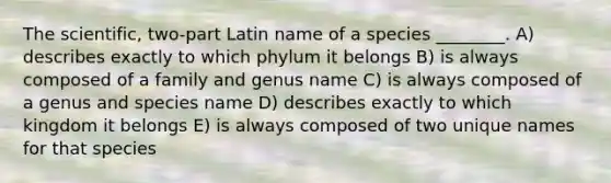 The scientific, two-part Latin name of a species ________. A) describes exactly to which phylum it belongs B) is always composed of a family and genus name C) is always composed of a genus and species name D) describes exactly to which kingdom it belongs E) is always composed of two unique names for that species