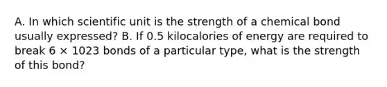 A. In which scientific unit is the strength of a chemical bond usually expressed? B. If 0.5 kilocalories of energy are required to break 6 × 1023 bonds of a particular type, what is the strength of this bond?