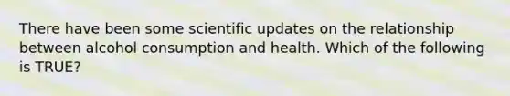 There have been some scientific updates on the relationship between alcohol consumption and health. Which of the following is TRUE?