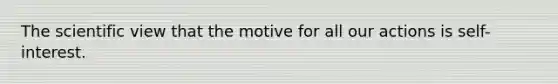 The scientific view that the motive for all our actions is self-interest.