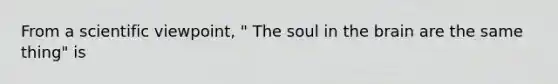 From a scientific viewpoint, " The soul in the brain are the same thing" is