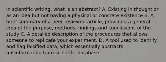 In scientific writing, what is an abstract? A. Existing in thought or as an idea but not having a physical or concrete existence B. A brief summary of a peer reviewed article, providing a general idea of the purpose, methods, findings and conclusions of the study C. A detailed description of the procedures that allows someone to replicate your experiment. D. A tool used to identify and flag falsified data, which essentially abstracts misinformation from scientific database