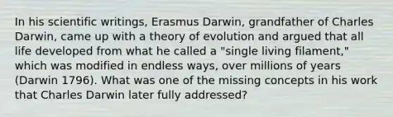 In his scientific writings, Erasmus Darwin, grandfather of Charles Darwin, came up with a theory of evolution and argued that all life developed from what he called a "single living filament," which was modified in endless ways, over millions of years (Darwin 1796). What was one of the missing concepts in his work that Charles Darwin later fully addressed?