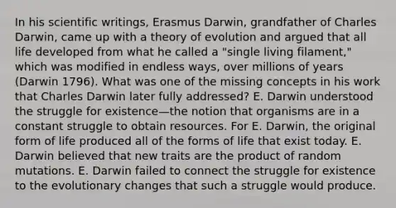 In his scientific writings, Erasmus Darwin, grandfather of Charles Darwin, came up with a theory of evolution and argued that all life developed from what he called a "single living filament," which was modified in endless ways, over millions of years (Darwin 1796). What was one of the missing concepts in his work that Charles Darwin later fully addressed? E. Darwin understood the struggle for existence—the notion that organisms are in a constant struggle to obtain resources. For E. Darwin, the original form of life produced all of the forms of life that exist today. E. Darwin believed that new traits are the product of random mutations. E. Darwin failed to connect the struggle for existence to the evolutionary changes that such a struggle would produce.