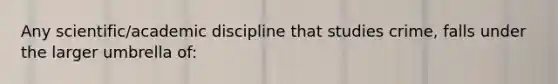 Any scientific/academic discipline that studies crime, falls under the larger umbrella of: