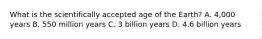 What is the scientifically accepted age of the Earth? A. 4,000 years B. 550 million years C. 3 billion years D. 4.6 billion years