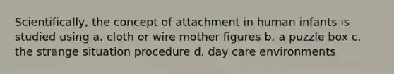 Scientifically, the concept of attachment in human infants is studied using a. cloth or wire mother figures b. a puzzle box c. the strange situation procedure d. day care environments