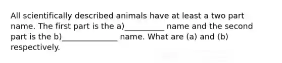 All scientifically described animals have at least a two part name. The first part is the a)__________ name and the second part is the b)______________ name. What are (a) and (b) respectively.