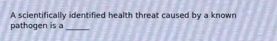 A scientifically identified health threat caused by a known pathogen is a ______