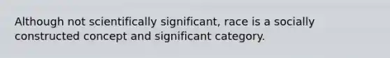 Although not scientifically significant, race is a socially constructed concept and significant category.