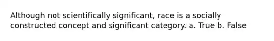 Although not scientifically significant, race is a socially constructed concept and significant category. a. True b. False