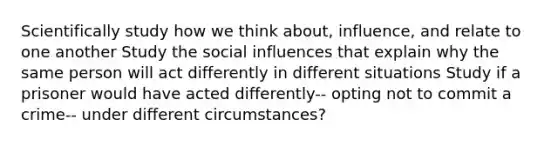 Scientifically study how we think about, influence, and relate to one another Study the <a href='https://www.questionai.com/knowledge/kO4dMbNCii-social-influence' class='anchor-knowledge'>social influence</a>s that explain why the same person will act differently in different situations Study if a prisoner would have acted differently-- opting not to commit a crime-- under different circumstances?