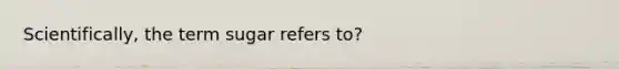 Scientifically, the term sugar refers to?