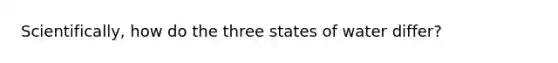 Scientifically, how do the three states of water differ?