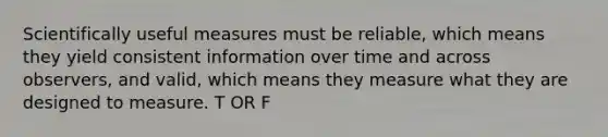 Scientifically useful measures must be reliable, which means they yield consistent information over time and across observers, and valid, which means they measure what they are designed to measure. T OR F