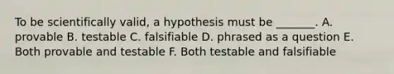 To be scientifically valid, a hypothesis must be _______. A. provable B. testable C. falsifiable D. phrased as a question E. Both provable and testable F. Both testable and falsifiable