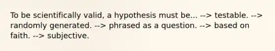 To be scientifically valid, a hypothesis must be... --> testable. --> randomly generated. --> phrased as a question. --> based on faith. --> subjective.