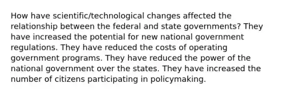 How have scientific/technological changes affected the relationship between the federal and state governments? They have increased the potential for new national government regulations. They have reduced the costs of operating government programs. They have reduced the power of the national government over the states. They have increased the number of citizens participating in policymaking.