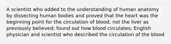 A scientist who added to the understanding of human anatomy by dissecting human bodies and proved that the heart was the beginning point for the circulation of blood, not the liver as previously believed; found out how blood circulates; English physician and scientist who described the circulation of the blood