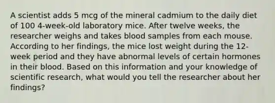 A scientist adds 5 mcg of the mineral cadmium to the daily diet of 100 4-week-old laboratory mice. After twelve weeks, the researcher weighs and takes blood samples from each mouse. According to her findings, the mice lost weight during the 12-week period and they have abnormal levels of certain hormones in their blood. Based on this information and your knowledge of scientific research, what would you tell the researcher about her findings?