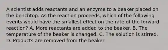 A scientist adds reactants and an enzyme to a beaker placed on the benchtop. As the reaction proceeds, which of the following events would have the smallest effect on the rate of the forward reaction? A. More reactants are added to the beaker. B. The temperature of the beaker is changed. C. The solution is stirred. D. Products are removed from the beaker