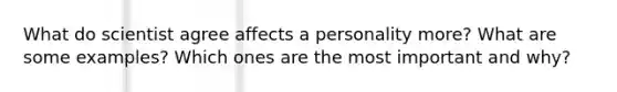 What do scientist agree affects a personality more? What are some examples? Which ones are the most important and why?