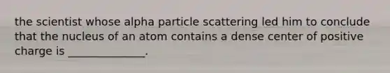 the scientist whose alpha particle scattering led him to conclude that the nucleus of an atom contains a dense center of positive charge is ______________.