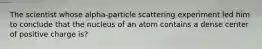 The scientist whose alpha-particle scattering experiment led him to conclude that the nucleus of an atom contains a dense center of positive charge is?