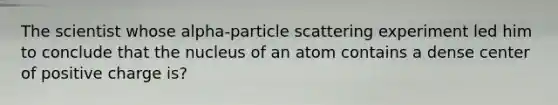 The scientist whose alpha-particle scattering experiment led him to conclude that the nucleus of an atom contains a dense center of positive charge is?