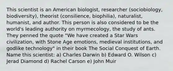 This scientist is an American biologist, researcher (sociobiology, biodiversity), theorist (consilience, biophilia), naturalist, humanist, and author. This person is also considered to be the world's leading authority on myrmecology, the study of ants. They penned the quote "We have created a Star Wars civilization, with Stone Age emotions, medieval institutions, and godlike technology" in their book The Social Conquest of Earth. Name this scientist: a) Charles Darwin b) Edward O. Wilson c) Jerad Diamond d) Rachel Carson e) John Muir