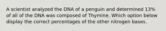 A scientist analyzed the DNA of a penguin and determined 13% of all of the DNA was composed of Thymine. Which option below display the correct percentages of the other nitrogen bases.