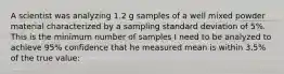 A scientist was analyzing 1.2 g samples of a well mixed powder material characterized by a sampling standard deviation of 5%. This is the minimum number of samples I need to be analyzed to achieve 95% confidence that he measured mean is within 3.5% of the true value: