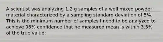 A scientist was analyzing 1.2 g samples of a well mixed powder material characterized by a sampling standard deviation of 5%. This is the minimum number of samples I need to be analyzed to achieve 95% confidence that he measured mean is within 3.5% of the true value: