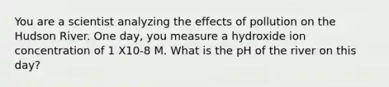 You are a scientist analyzing the effects of pollution on the Hudson River. One day, you measure a hydroxide ion concentration of 1 X10-8 M. What is the pH of the river on this day?