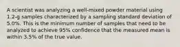 A scientist was analyzing a well-mixed powder material using 1.2-g samples characterized by a sampling standard deviation of 5.0%. This is the minimum number of samples that need to be analyzed to achieve 95% confidence that the measured mean is within 3.5% of the true value.