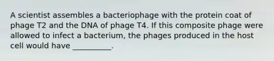 A scientist assembles a bacteriophage with the protein coat of phage T2 and the DNA of phage T4. If this composite phage were allowed to infect a bacterium, the phages produced in the host cell would have __________.