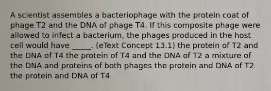 A scientist assembles a bacteriophage with the protein coat of phage T2 and the DNA of phage T4. If this composite phage were allowed to infect a bacterium, the phages produced in the host cell would have _____. (eText Concept 13.1) the protein of T2 and the DNA of T4 the protein of T4 and the DNA of T2 a mixture of the DNA and proteins of both phages the protein and DNA of T2 the protein and DNA of T4