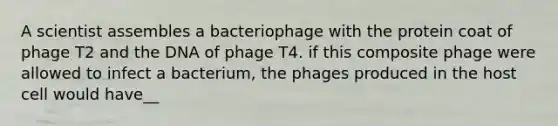 A scientist assembles a bacteriophage with the protein coat of phage T2 and the DNA of phage T4. if this composite phage were allowed to infect a bacterium, the phages produced in the host cell would have__