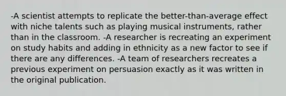 -A scientist attempts to replicate the better-than-average effect with niche talents such as playing musical instruments, rather than in the classroom. -A researcher is recreating an experiment on study habits and adding in ethnicity as a new factor to see if there are any differences. -A team of researchers recreates a previous experiment on persuasion exactly as it was written in the original publication.