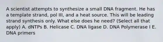 A scientist attempts to synthesize a small DNA fragment. He has a template strand, pol III, and a heat source. This will be leading strand synthesis only. What else does he need? (Select all that apply) A. dNTPs B. Helicase C. DNA ligase D. DNA Polymerase I E. DNA primers