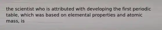 the scientist who is attributed with developing the first periodic table, which was based on elemental properties and atomic mass, is