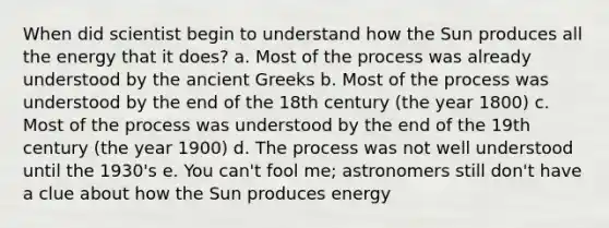 When did scientist begin to understand how the Sun produces all the energy that it does? a. Most of the process was already understood by the ancient Greeks b. Most of the process was understood by the end of the 18th century (the year 1800) c. Most of the process was understood by the end of the 19th century (the year 1900) d. The process was not well understood until the 1930's e. You can't fool me; astronomers still don't have a clue about how the Sun produces energy