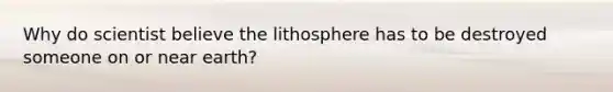 Why do scientist believe the lithosphere has to be destroyed someone on or near earth?