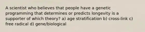 A scientist who believes that people have a genetic programming that determines or predicts longevity is a supporter of which theory? a) age stratification b) cross-link c) free radical d) gene/biological