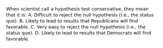 When scientist call a hypothesis test conservative, they mean that it is: A. Difficult to reject the null hypothesis (i.e., the status quo). B. Likely to lead to results that Republicans will find favorable. C. Very easy to reject the null hypothesis (i.e., the status quo). D. Likely to lead to results that Democrats will find favorable.