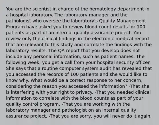 You are the scientist in charge of the hematology department in a hospital laboratory. The laboratory manager and the pathologist who oversee the laboratory's Quality Management Program have asked you to review blood count results for 100 patients as part of an internal quality assurance project. You review only the clinical findings in the electronic medical record that are relevant to this study and correlate the findings with the laboratory results. The QA report that you develop does not include any personal information, such as patient names. The following week, you get a call from your hospital security officer. She says that a routine computer system audit has revealed that you accessed the records of 100 patients and she would like to know why. What would be a correct response to her concern, considering the reason you accessed the information? -That she is interfering with your right to privacy. -That you needed clinical information to correlate with the blood counts as part of your quality control program. -That you are working with the laboratory manager and pathologist on an internal quality assurance project. -That you are sorry, you will never do it again.