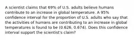 A scientist claims that 69% of U.S. adults believe humans contribute to an increase in global temperature. A 95% confidence interval for the proportion of U.S. adults who say that the activities of humans are contributing to an increase in global temperatures is found to be (0.626, 0.674). Does this confidence interval support the scientist's claim?