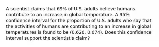 A scientist claims that 69% of U.S. adults believe humans contribute to an increase in global temperature. A 95% confidence interval for the proportion of U.S. adults who say that the activities of humans are contributing to an increase in global temperatures is found to be (0.626, 0.674). Does this confidence interval support the scientist's claim?