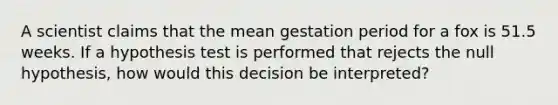 A scientist claims that the mean gestation period for a fox is 51.5 weeks. If a hypothesis test is performed that rejects the null hypothesis, how would this decision be interpreted?