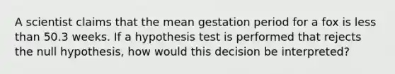 A scientist claims that the mean gestation period for a fox is <a href='https://www.questionai.com/knowledge/k7BtlYpAMX-less-than' class='anchor-knowledge'>less than</a> 50.3 weeks. If a hypothesis test is performed that rejects the null hypothesis, how would this decision be interpreted?